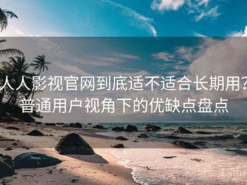 人人影视官网到底适不适合长期用？普通用户视角下的优缺点盘点