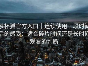茶杯狐官方入口｜连续使用一段时间后的感受：适合碎片时间还是长时间观看的判断