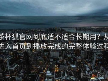茶杯狐官网到底适不适合长期用？从进入首页到播放完成的完整体验过程