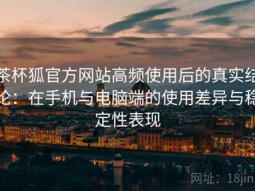 茶杯狐官方网站高频使用后的真实结论：在手机与电脑端的使用差异与稳定性表现