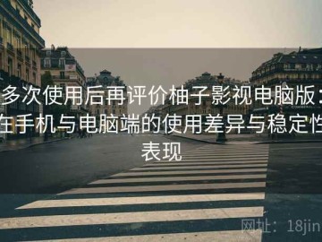 多次使用后再评价柚子影视电脑版：在手机与电脑端的使用差异与稳定性表现