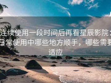 连续使用一段时间后再看星辰影院：日常使用中哪些地方顺手，哪些需要适应