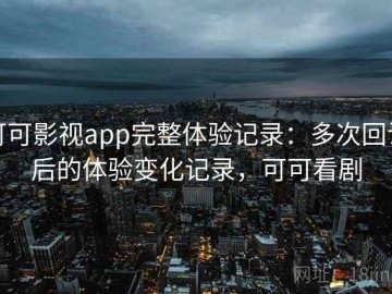 可可影视app完整体验记录：多次回访后的体验变化记录，可可看剧
