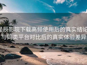 星辰影院下载高频使用后的真实结论：与同类平台对比后的真实体验差异