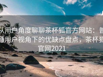 从用户角度聊聊茶杯狐官方网站：普通用户视角下的优缺点盘点，茶杯狐官网2021