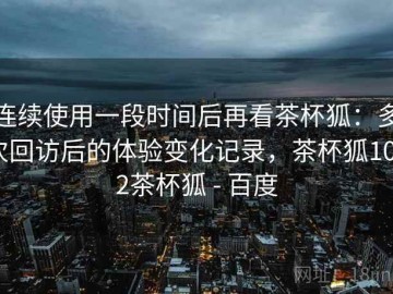 连续使用一段时间后再看茶杯狐：多次回访后的体验变化记录，茶杯狐1002茶杯狐 - 百度
