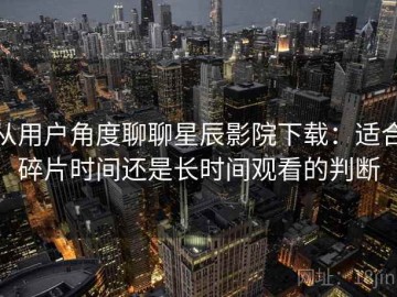 从用户角度聊聊星辰影院下载：适合碎片时间还是长时间观看的判断