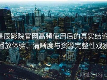 星辰影院官网高频使用后的真实结论：播放体验、清晰度与资源完整性观察