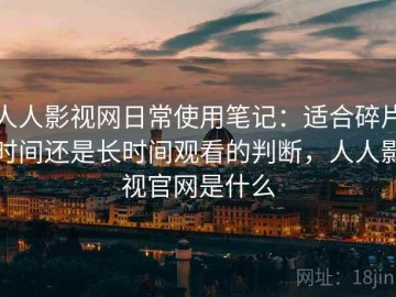 人人影视网日常使用笔记：适合碎片时间还是长时间观看的判断，人人影视官网是什么