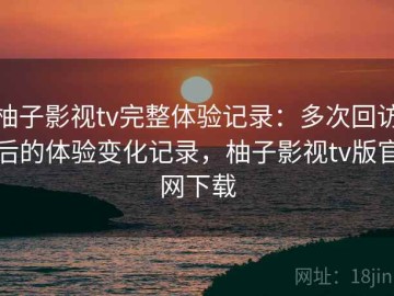 柚子影视tv完整体验记录：多次回访后的体验变化记录，柚子影视tv版官网下载