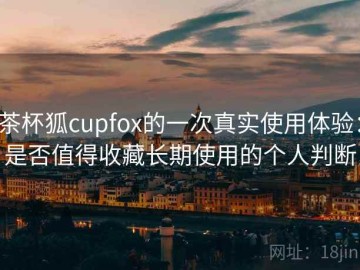 茶杯狐cupfox的一次真实使用体验：是否值得收藏长期使用的个人判断