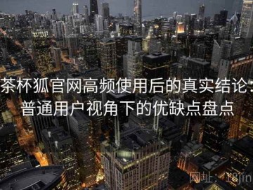 茶杯狐官网高频使用后的真实结论：普通用户视角下的优缺点盘点