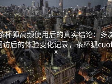 茶杯狐高频使用后的真实结论：多次回访后的体验变化记录，茶杯狐cuofox