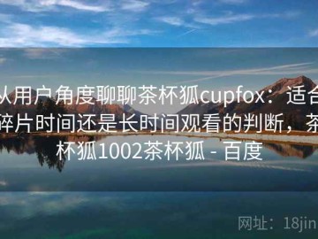 从用户角度聊聊茶杯狐cupfox：适合碎片时间还是长时间观看的判断，茶杯狐1002茶杯狐 - 百度