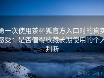 第一次使用茶杯狐官方入口时的真实感受：是否值得收藏长期使用的个人判断