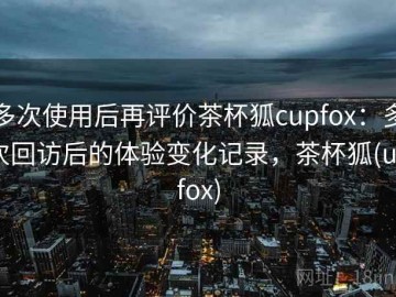 多次使用后再评价茶杯狐cupfox：多次回访后的体验变化记录，茶杯狐(upfox)