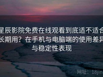 星辰影院免费在线观看到底适不适合长期用？在手机与电脑端的使用差异与稳定性表现