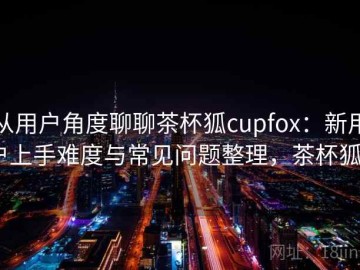 从用户角度聊聊茶杯狐cupfox：新用户上手难度与常见问题整理，茶杯狐a