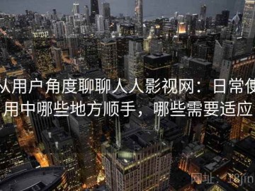 从用户角度聊聊人人影视网：日常使用中哪些地方顺手，哪些需要适应