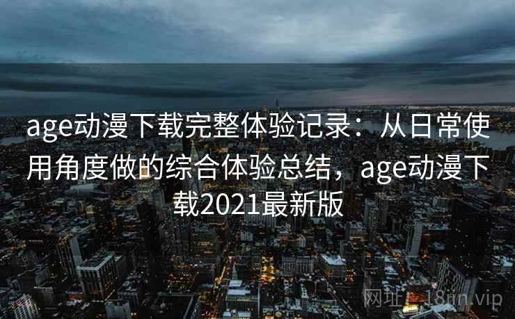 age动漫下载完整体验记录：从日常使用角度做的综合体验总结，age动漫下载2021最新版