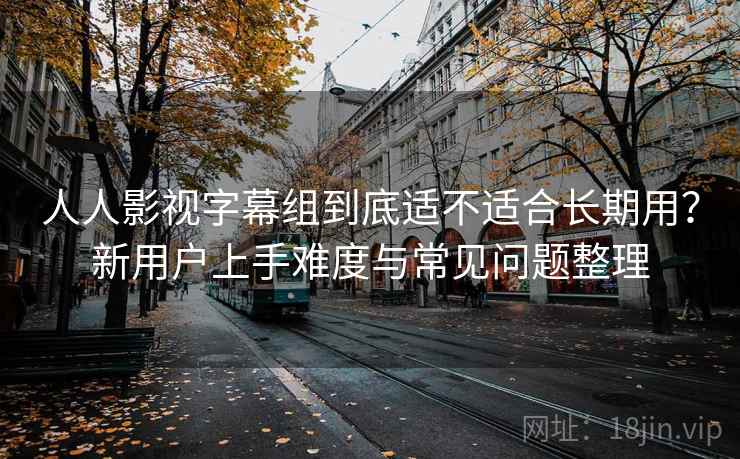 人人影视字幕组到底适不适合长期用？新用户上手难度与常见问题整理