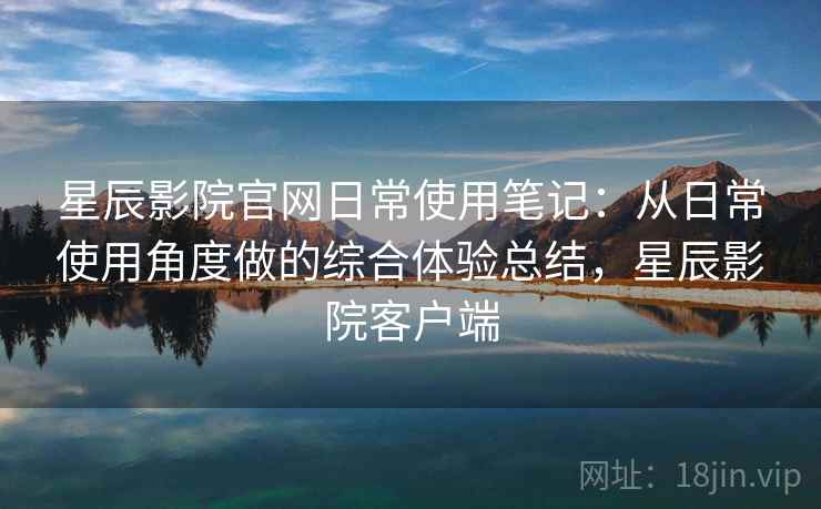 星辰影院官网日常使用笔记：从日常使用角度做的综合体验总结，星辰影院客户端