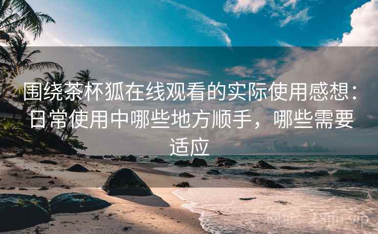 围绕茶杯狐在线观看的实际使用感想：日常使用中哪些地方顺手，哪些需要适应