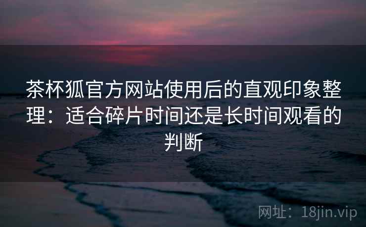 茶杯狐官方网站使用后的直观印象整理:适合碎片时间还是长时间观看的判断 茶杯狐官方网站使用后的直观印象整理:适合碎片时间还是长时间观看的判断