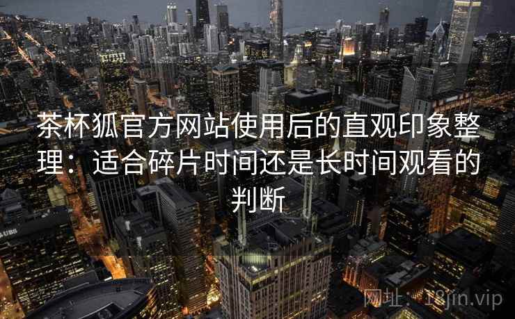 茶杯狐官方网站使用后的直观印象整理:适合碎片时间还是长时间观看的判断 茶杯狐官方网站使用后的直观印象整理:适合碎片时间还是长时间观看的判断