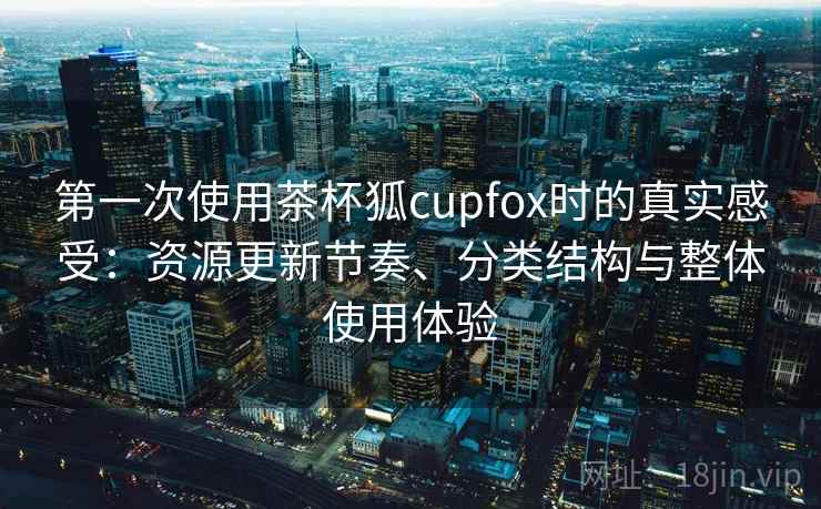 第一次使用茶杯狐cupfox时的真实感受：资源更新节奏、分类结构与整体使用体验