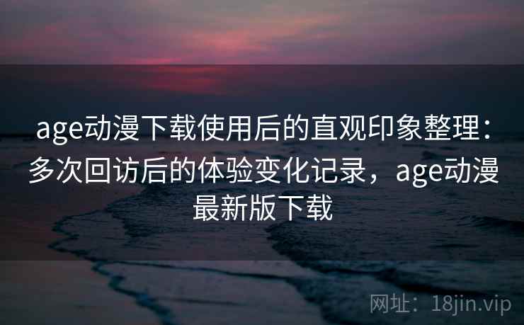 age动漫下载使用后的直观印象整理：多次回访后的体验变化记录，age动漫最新版下载