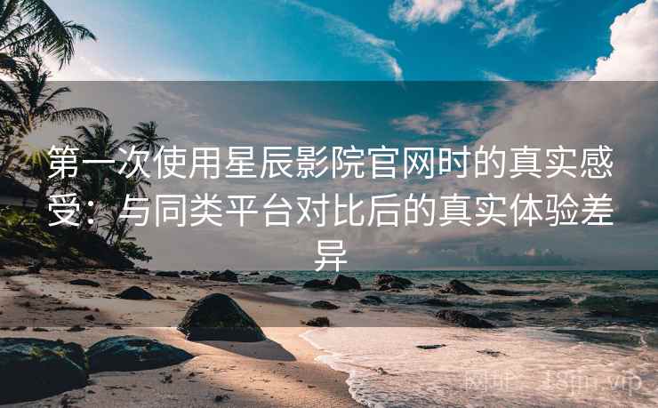 第一次使用星辰影院官网时的真实感受：与同类平台对比后的真实体验差异