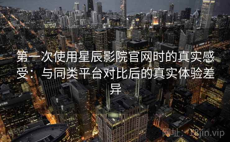 第一次使用星辰影院官网时的真实感受：与同类平台对比后的真实体验差异