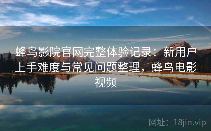 蜂鸟影院官网完整体验记录：新用户上手难度与常见问题整理，蜂鸟电影视频