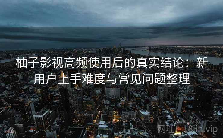 柚子影视高频使用后的真实结论：新用户上手难度与常见问题整理
