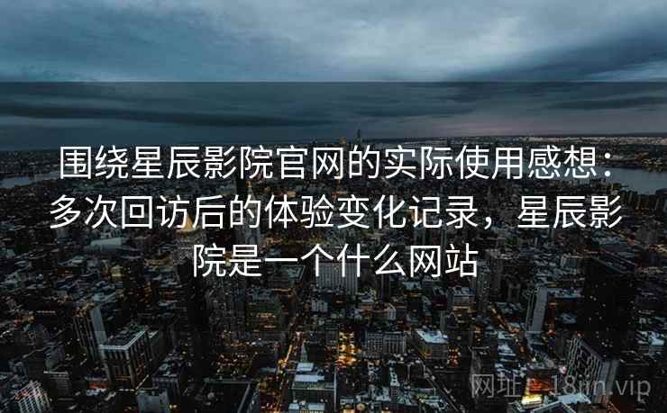围绕星辰影院官网的实际使用感想：多次回访后的体验变化记录，星辰影院是一个什么网站