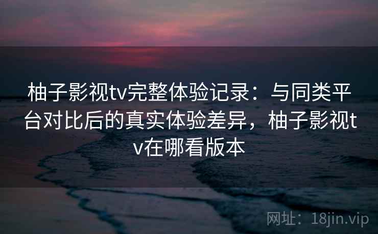 柚子影视tv完整体验记录：与同类平台对比后的真实体验差异，柚子影视tv在哪看版本