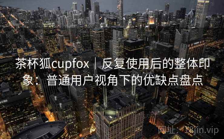 茶杯狐cupfox｜反复使用后的整体印象：普通用户视角下的优缺点盘点