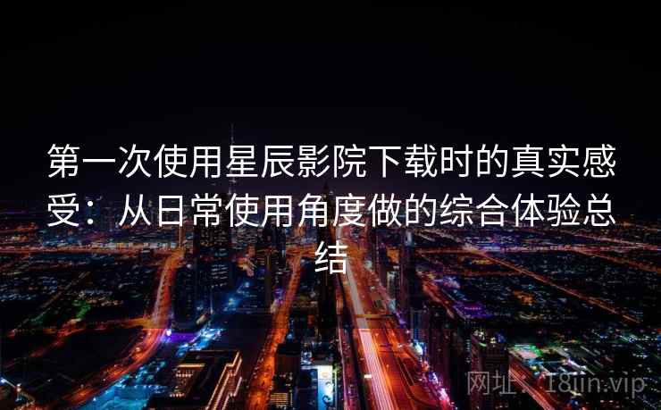 第一次使用星辰影院下载时的真实感受：从日常使用角度做的综合体验总结