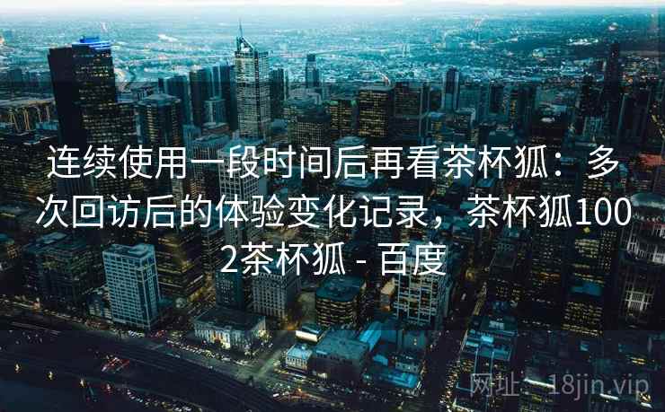 连续使用一段时间后再看茶杯狐：多次回访后的体验变化记录，茶杯狐1002茶杯狐 - 百度