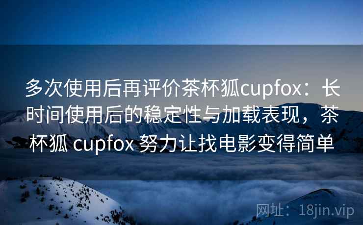 多次使用后再评价茶杯狐cupfox：长时间使用后的稳定性与加载表现，茶杯狐 cupfox 努力让找电影变得简单