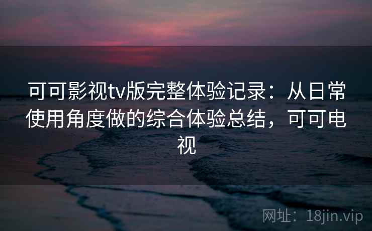 可可影视tv版完整体验记录：从日常使用角度做的综合体验总结，可可电视
