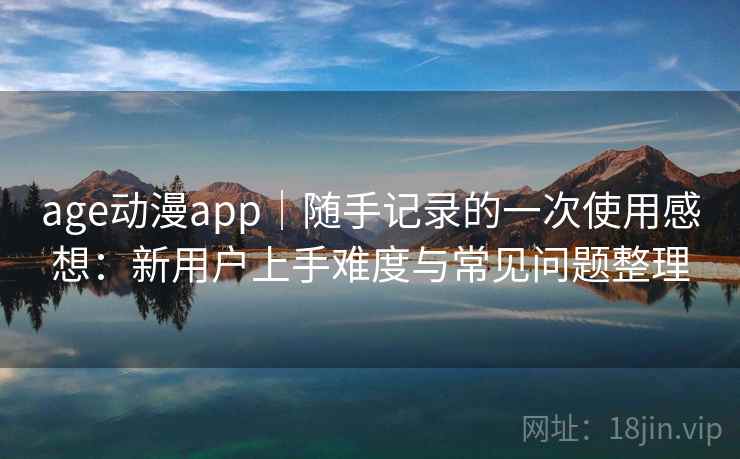 age动漫app｜随手记录的一次使用感想：新用户上手难度与常见问题整理