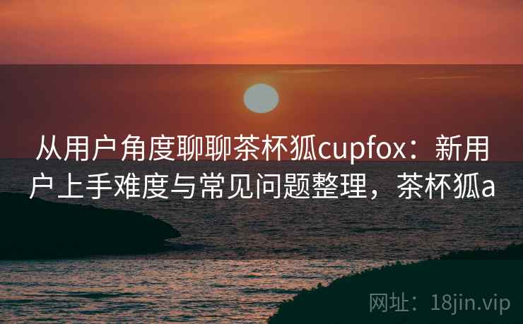 从用户角度聊聊茶杯狐cupfox：新用户上手难度与常见问题整理，茶杯狐a