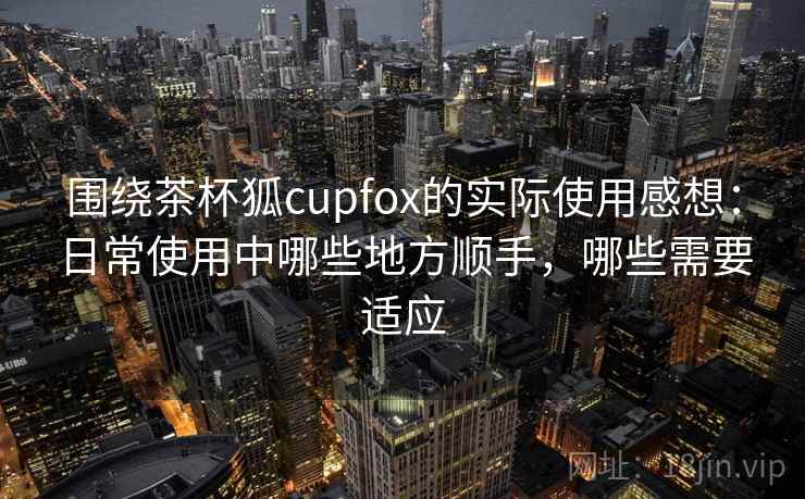 围绕茶杯狐cupfox的实际使用感想：日常使用中哪些地方顺手，哪些需要适应