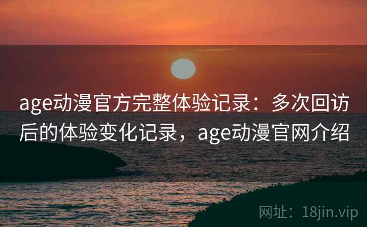age动漫官方完整体验记录：多次回访后的体验变化记录，age动漫官网介绍