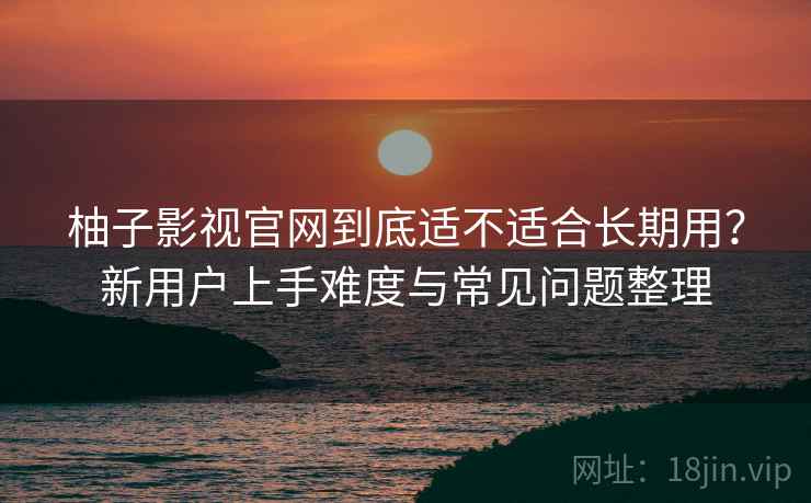 柚子影视官网到底适不适合长期用？新用户上手难度与常见问题整理