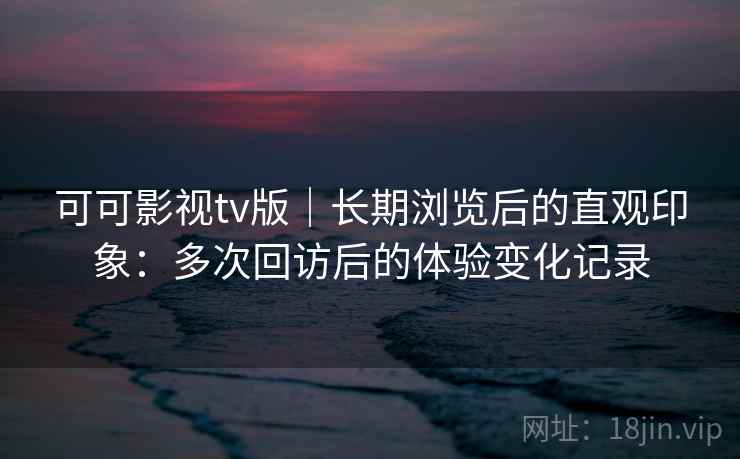 可可影视tv版｜长期浏览后的直观印象：多次回访后的体验变化记录
