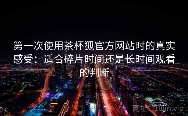第一次使用茶杯狐官方网站时的真实感受：适合碎片时间还是长时间观看的判断