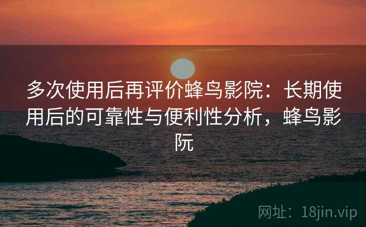 多次使用后再评价蜂鸟影院：长期使用后的可靠性与便利性分析，蜂鸟影阮